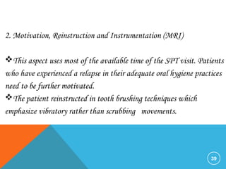 39
2. Motivation, Reinstruction and Instrumentation (MRI)
This aspect uses most of the available time of the SPT visit. Patients
who have experienced a relapse in their adequate oral hygiene practices
need to be further motivated.
The patient reinstructed in tooth brushing techniques which
emphasize vibratory rather than scrubbing movements.
 