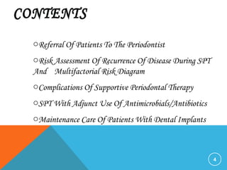 4
oReferral Of Patients To The Periodontist
oRisk Assessment Of Recurrence Of Disease During SPT
And Multifactorial Risk Diagram
oComplications Of Supportive Periodontal Therapy
oSPT With Adjunct Use Of Antimicrobials/Antibiotics
oMaintenance Care Of Patients With Dental Implants
 