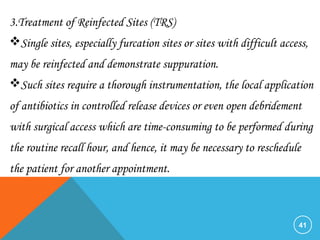 41
3.Treatment of Reinfected Sites (TRS)
Single sites, especially furcation sites or sites with difficult access,
may be reinfected and demonstrate suppuration.
Such sites require a thorough instrumentation, the local application
of antibiotics in controlled release devices or even open debridement
with surgical access which are time-consuming to be performed during
the routine recall hour, and hence, it may be necessary to reschedule
the patient for another appointment.
 