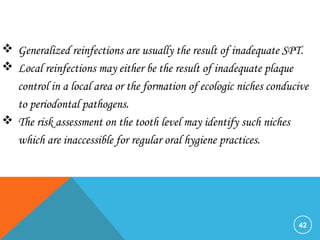 42
 Generalized reinfections are usually the result of inadequate SPT.
 Local reinfections may either be the result of inadequate plaque
control in a local area or the formation of ecologic niches conducive
to periodontal pathogens.
 The risk assessment on the tooth level may identify such niches
which are inaccessible for regular oral hygiene practices.
 
