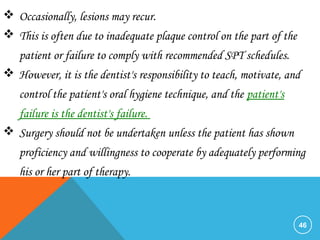 46
 Occasionally, lesions may recur.
 This is often due to inadequate plaque control on the part of the
patient or failure to comply with recommended SPT schedules.
 However, it is the dentist's responsibility to teach, motivate, and
control the patient's oral hygiene technique, and the patient's
failure is the dentist's failure.
 Surgery should not be undertaken unless the patient has shown
proficiency and willingness to cooperate by adequately performing
his or her part of therapy.
 