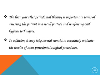 52
 The first year after periodontal therapy is important in terms ofThe first year after periodontal therapy is important in terms of
assessing the patient in a recall pattern and reinforcing oralassessing the patient in a recall pattern and reinforcing oral
hygiene techniques.hygiene techniques.
 In addition, it may take several months to accurately evaluateIn addition, it may take several months to accurately evaluate
the results of some periodontal surgical procedures.the results of some periodontal surgical procedures.
 