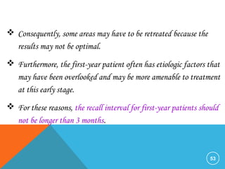 53
 Consequently, some areas may have to be retreated because the
results may not be optimal.
 Furthermore, the first-year patient often has etiologic factors that
may have been overlooked and may be more amenable to treatment
at this early stage.
 For these reasons, the recall interval for first-year patients should
not be longer than 3 months.
 