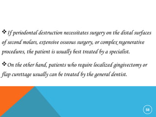 58
If periodontal destruction necessitates surgery on the distal surfaces
of second molars, extensive osseous surgery, or complex regenerative
procedures, the patient is usually best treated by a specialist.
On the other hand, patients who require localized gingivectomy or
flap curettage usually can be treated by the general dentist.
 