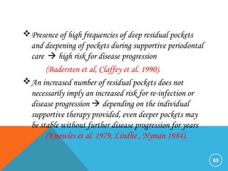 Presence of high frequencies of deep residual pockets
and deepening of pockets during supportive periodontal
care  high risk for disease progression
(Badersten et al, Claffey et al. 1990).
An increased number of residual pockets does not
necessarily imply an increased risk for re-infection or
disease progression  depending on the individual
supportive therapy provided, even deeper pockets may
be stable without further disease progression for years
(Knowles et al. 1979, Lindhe , Nyman 1984).
65
 