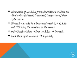 The number of teeth lost from the dentition without the
third molars (28 teeth) is counted, irrespective of their
replacement.
The scale runs also in a linear mode with 2, 4, 6, 8,10
and 12% being the divisions on the vector.
Individuals with up to four teeth lost low risk
More than eight teeth lost  high risk.
68
 