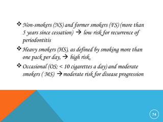 Non-smokers (NS) and former smokers (FS) (more than
5 years since cessation)  low risk for recurrence of
periodontitis
Heavy smokers (HS), as defined by smoking more than
one pack per day,  high risk.
Occasional (OS; < 10 cigarettes a day) and moderate
smokers ( MS) moderate risk for disease progression
74
 