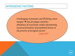 84
IATROGENIC FACTORS
Overhanging restorations and ill-fitting crown
margins area for plaque retention :
abundance of association studies documenting
increased prevalence of periodontal lesions in
the presence of iatrogenic factors
Leon 1977
 