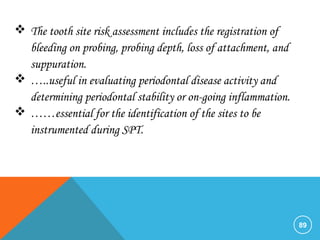 89
 The tooth site risk assessment includes the registration of
bleeding on probing, probing depth, loss of attachment, and
suppuration.
 …..useful in evaluating periodontal disease activity and
determining periodontal stability or on-going inflammation.
 ……essential for the identification of the sites to be
instrumented during SPT.
 