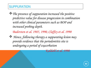 SUPPURATION
The presence of suppuration increased the positive
predictive value for disease progression in combination
with other clinical parameters such as BOP and
increased probing depth.
Badersten et al. 1985, 1990, Claffey et al. 1990
 Hence, following therapy a suppurating lesion may
provide evidence that the periodontitis site is
undergoing a period of exacerbation
Kaldahl et al. 1990
93
 