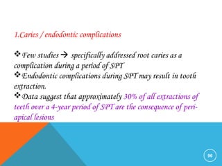 96
1.Caries / endodontic complications
Few studies  specifically addressed root caries as a
complication during a period of SPT
Endodontic complications during SPT may result in tooth
extraction.
Data suggest that approximately 30% of all extractions of
teeth over a 4-year period of SPT are the consequence of peri-
apical lesions
 