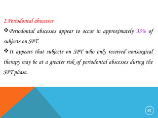 97
2.Periodontal abscesses
Periodontal abscesses appear to occur in approximately 35% of
subjects on SPT.
It appears that subjects on SPT who only received nonsurgical
therapy may be at a greater risk of periodontal abscesses during the
SPT phase.
 