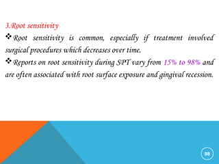 98
3.Root sensitivity
Root sensitivity is common, especially if treatment involved
surgical procedures which decreases over time.
Reports on root sensitivity during SPT vary from 15% to 98% and
are often associated with root surface exposure and gingival recession.
 