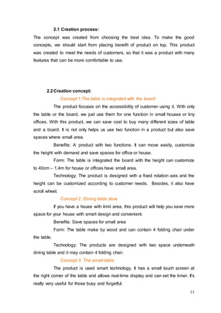 11
2.1 Creation process:
The concept was created from choosing the best idea. To make the good
concepts, we should start from placing benefit of product on top. This product
was created to meet the needs of customers, so that it was a product with many
features that can be more comfortable to use.
2.2Creation concept:
Concept 1:The table is integrated with the board:
The product focuses on the accessibility of customer using it. With only
the table or the board, we just use them for one function in small houses or tiny
offices. With this product, we can save cost to buy many different sizes of table
and a board. It is not only helps us use two function in a product but also save
spaces where small area.
Benefits: A product with two functions. It can move easily, customize
the height with demand and save spaces for office or house.
Form: The table is integrated the board with the height can customize
to 40cm – 1,4m for house or offices have small area.
Technology: The product is designed with a fixed rotation axis and the
height can be customized according to customer needs. Besides, it also have
scroll wheel.
Concept 2: Dining table stow:
If you have a house with limit area, this product will help you save more
space for your house with smart design and convenient.
Benefits: Save spaces for small area
Form: The table make by wood and can contain 4 folding chair under
the table.
Technology: The products are designed with two space underneath
dining table and it may contain 4 folding chair.
Concept 3: The smart table:
The product is used smart technology. It has a small touch screen at
the right corner of the table and allows real-time display and can set the timer. It's
really very useful for those busy and forgetful.
 