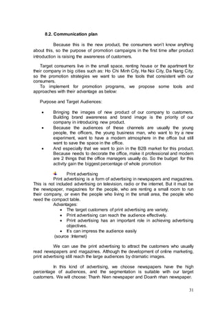 31
8.2. Communication plan
Because this is the new product, the consumers won’t know anything
about this, so the purpose of promotion campaigns in the first time after product
introduction is raising the awareness of customers.
Target consumers live in the small space, renting house or the apartment for
their company in big cities such as: Ho Chi Minh City, Ha Noi City, Da Nang City,
so the promotion strategies we want to use the tools that consistent with our
consumers.
To implement for promotion programs, we propose some tools and
approaches with their advantage as below:
Purpose and Target Audiences:
 Bringing the images of new product of our company to customers.
Building brand awareness and brand image is the priority of our
company in introducing new product.
 Because the audiences of these channels are usually the young
people, the officers, the young business man, who want to try a new
experiment, want to have a modern atmosphere in the office but still
want to save the space in the office.
 And especially that we want to join in the B2B market for this product.
Because needs to decorate the office, make it professional and modern
are 2 things that the office managers usually do. So the budget for this
activity gain the biggest percentage of whole promotion
Print advertising
Print advertising is a form of advertising in newspapers and magazines.
This is not included advertising on television, radio or the internet. But it must be
the newspaper, magazines for the people, who are renting a small room to run
their company, or even the people who living in the small area, the people who
need the compact table.
Advantages:
 The target customers of print advertising are variety.
 Print advertising can reach the audience effectively.
 Print advertising has an important role in achieving advertising
objectives.
 It’s can impress the audience easily
(source :Internet)
We can use the print advertising to attract the customers who usually
read newspapers and magazines. Although the development of online marketing,
print advertising still reach the large audiences by dramatic images.
In this kind of advertising, we choose newspapers have the high
percentage of audiences, and the segmentation is suitable with our target
customers. We will choose: Thanh Nien newspaper and Doanh nhan newspaper.
 