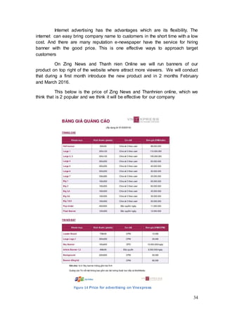34
Internet advertising has the advantages which are its flexibility. The
internet can easy bring company name to customers in the short time with a low
cost. And there are many reputation e-newspaper have the service for hiring
banner with the good price. This is one effective ways to approach target
customers
On Zing News and Thanh nien Online we will run banners of our
product on top right of the website where attract more viewers. We will conduct
that during a first month introduce the new product and in 2 months February
and March 2016.
This below is the price of Zing News and Thanhnien online, which we
think that is 2 popular and we think it will be effective for our company
Figure 14 Price for advertising on Vnexpress
 