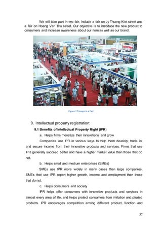 37
We will take part in two fair, include a fair on Ly Thuong Kiet street and
a fair on Hoang Van Thu street. Our objective is to introduce the new product to
consumers and increase awareness about our item as well as our brand.
Figure 17 Image in a Fair
9. Intellectual property registration:
9.1 Benefits of Intellectual Property Right (IPR)
a. Helps firms monetize their innovations and grow
Companies use IPR in various ways to help them develop, trade in,
and secure income from their innovative products and services. Firms that use
IPR generally succeed better and have a higher market value than those that do
not.
b. Helps small and medium enterprises (SMEs)
SMEs use IPR more widely in many cases than large companies.
SMEs that use IPR report higher growth, income and employment than those
that do not.
c. Helps consumers and society
IPR helps offer consumers with innovative products and services in
almost every area of life, and helps protect consumers from imitation and pirated
products. IPR encourages competition among different product, function and
 