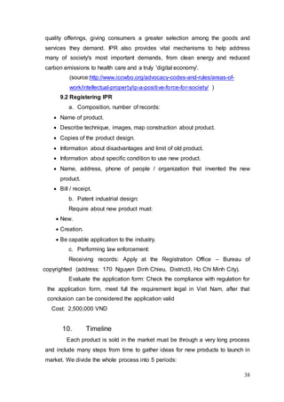 38
quality offerings, giving consumers a greater selection among the goods and
services they demand. IPR also provides vital mechanisms to help address
many of society's most important demands, from clean energy and reduced
carbon emissions to health care and a truly 'digital economy'.
(source:http://www.iccwbo.org/advocacy-codes-and-rules/areas-of-
work/intellectual-property/ip-a-positive-force-for-society/ )
9.2 Registering IPR
a. Composition, number of records:
 Name of product.
 Describe technique, images, map construction about product.
 Copies of the product design.
 Information about disadvantages and limit of old product.
 Information about specific condition to use new product.
 Name, address, phone of people / organization that invented the new
product.
 Bill / receipt.
b. Patent industrial design:
Require about new product must:
 New.
 Creation.
 Be capable application to the industry.
c. Performing law enforcement:
Receiving records: Apply at the Registration Office – Bureau of
copyrighted (address: 170 Nguyen Dinh Chieu, District3, Ho Chi Minh City).
Evaluate the application form: Check the compliance with regulation for
the application form, meet full the requirement legal in Viet Nam, after that
conclusion can be considered the application valid
Cost: 2,500,000 VND
10. Timeline
Each product is sold in the market must be through a very long process
and include many steps from time to gather ideas for new products to launch in
market. We divide the whole process into 5 periods:
 