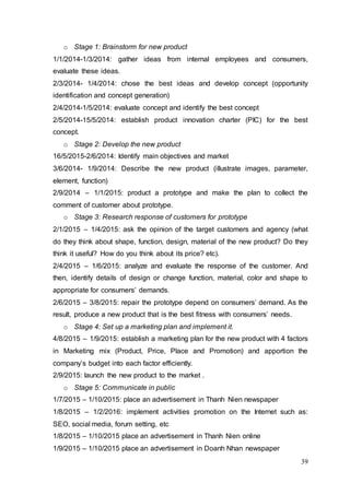 39
o Stage 1: Brainstorm for new product
1/1/2014-1/3/2014: gather ideas from internal employees and consumers,
evaluate these ideas.
2/3/2014- 1/4/2014: chose the best ideas and develop concept (opportunity
identification and concept generation)
2/4/2014-1/5/2014: evaluate concept and identify the best concept
2/5/2014-15/5/2014: establish product innovation charter (PIC) for the best
concept.
o Stage 2: Develop the new product
16/5/2015-2/6/2014: Identify main objectives and market
3/6/2014- 1/9/2014: Describe the new product (illustrate images, parameter,
element, function)
2/9/2014 – 1/1/2015: product a prototype and make the plan to collect the
comment of customer about prototype.
o Stage 3: Research response of customers for prototype
2/1/2015 – 1/4/2015: ask the opinion of the target customers and agency (what
do they think about shape, function, design, material of the new product? Do they
think it useful? How do you think about its price? etc).
2/4/2015 – 1/6/2015: analyze and evaluate the response of the customer. And
then, identify details of design or change function, material, color and shape to
appropriate for consumers’ demands.
2/6/2015 – 3/8/2015: repair the prototype depend on consumers’ demand. As the
result, produce a new product that is the best fitness with consumers’ needs.
o Stage 4: Set up a marketing plan and implement it.
4/8/2015 – 1/9/2015: establish a marketing plan for the new product with 4 factors
in Marketing mix (Product, Price, Place and Promotion) and apportion the
company’s budget into each factor efficiently.
2/9/2015: launch the new product to the market .
o Stage 5: Communicate in public
1/7/2015 – 1/10/2015: place an advertisement in Thanh Nien newspaper
1/8/2015 – 1/2/2016: implement activities promotion on the Internet such as:
SEO, social media, forum setting, etc
1/8/2015 – 1/10/2015 place an advertisement in Thanh Nien online
1/9/2015 – 1/10/2015 place an advertisement in Doanh Nhan newspaper
 