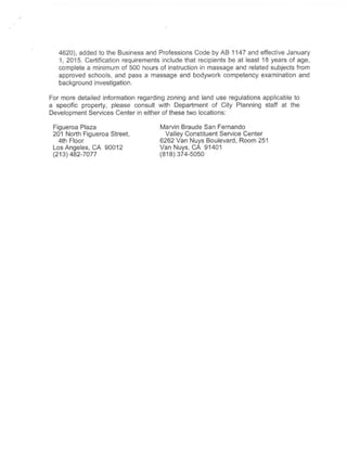 4620), added to the Business and Professions Code by AB 1147 and effective January
1, 2015. Certification requirements include that recipients be at least 18 years of age,
complete a minimum of 500 hours of instruction in massage and related subjects from
approved schools, and pass a massage and bodywork competency examination and
background investigation.
For more detailed information regarding zoning and land use regulations applicable to
a specific property, please consult with Department of City Planning staff at the
Development Services Center in either ofthese two locations:
Figueroa Plaza
201 North Figueroa Street,
4th Floor
Los Angeles, CA 90012
(213)482-7077
Marvin Braude San Fernando
Valley Constituent Service Center
6262 Van Nuys Boulevard, Room 251
Van Nuys,CA 91401
(818)374-5050
 