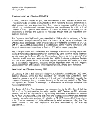 Reportto Public Safety Committee Page 2
February 02,2015
Previous State Law:Effective 2009-2014
In 2009, California Senate Bill (SB) 731 amendments to the California Business and
Professions Code prohibited local jurisdictions from regulating massage enterprises as
adult entertainment and preempted them from requiring massage establishments that
utilized only State-licensed massage therapists and practitioners to obtain a local
business license or permit. This, in some circumstances, lessened the ability of local
jurisdictions to manage the business of massage through land use regulations and
business licenses.
The Department of City Planning responded to the 2009 provisions by issuing a Zoning
Administrator's Interpretation (ZAI) under ZA 2010-2714(ZAI), which is attached. The
ZAI stated that all massage parlors are allowed as a by-right land use in the C2,C4,C5,
CM,Ml, M2,and M3Zones and that a conditional use permit requiring compliance with
the adult entertainment restrictions in Section 12.70 will no longer be required.
The 2009 provisions also established that massage businesses utilizing only State-
licensed therapists and practitioners were exempted by State law from having to obtain
permits issued by the Board of Police Commissioners(known as "police permits") that
otherwise would have been required under the LAMC's business regulations, Section
103.205. These "police permits" would have required compliance with a comprehensive
set of operational regulations, including annual inspections from the Los Angeles
County Department of Health and limited operating hours,among other standards.
New State Law:Effective January 2015
On January 1, 2015, the Massage Therapy Act, California Assembly Bill (AB) 1147,
became effective. While the new legislation still prohibits local jurisdictions from
regulating massage as adult entertainment, it restores local authority to regulate the
business of massage through business licensing and/or land use regulations. The State
will regulate the practice of massage, i.e. certification of massage therapists and
massage practitioners.
The Board of Police Commissioners has recommended to the City Council that the
Office of the City Attorney be directed to modify LAMC Section 103.205, Massage
Therapy,and that the Department of City Planning be directed to modify LAMC Section
12.70, Adult Entertainment Zoning and other land use regulations in the Code,to reflect
regulatory controls made available with adoption of AB 1147. Attached to the report was
a list of issues recommended to be addressed in a draft ordinance, noting that "the
issues related to land use regulations are best addressed by the Planning
Department...".
 