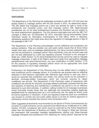 Report to Public Safety Committee Page 3
February 02,2015
DISCUSSION
The Department of City Planning has addressed compliance with AB 1147 and land use
issues related to massage parlors with the ZAI issued in 2010, as referenced above.
The ZAI stated that massage parlors are a land use allowed by right in most of the
commercial and industrial zones, and that massage parlors with State-licensed
practitioners are not an adult entertainment business and therefore are not subject to
the adult entertainment regulations. The ZAI remains applicable even with the AB 1147
changes to State law. On December 26, 2014, Associate Zoning Administrator David
Weintraub issued an information memorandum to that effect, which is attached,
addressing questions that might arise about the regulation of massage parlors in light of
the passage of AB 1147.
The Department of City Planning acknowledges human trafficking and prostitution are
serious problems. They are citywide vice and public safety issues that at times follow
certain land uses,such as massage establishments, but have occurred independent of,
and are not exclusive to, massage parlors. More importantly, they are not land uses and
are not best addressed by a land use regulatory process. Pursuant to the changes in
State law, LAMC Section 12.70 Adult Entertainment Zoning cannot be used to regulate
massage enterprises. In light of the State's clear pivot away from associating massage
establishments with adult entertainment, any new modification of LAMC Section 12.70
for the purpose of regulating massage parlors would not be appropriate and could
instead expose the City to legal challenges.
Furthermore, the Department of City Planning does not see added value in creating a
new conditional use for massage parlors. If a conditional use process were an effective
deterrent to illicit behavior associated with otherwise legal activity or land use, then it
would be expected that prostitution and similar vice activity would not be prevalent in
alcoholic beverage-related businesses, which are currently required to obtain
conditional use permits. The Department of City Planning's years of experience with
conditional use permits for alcoholic beverage-related businesses indicates that the time
and expense of obtaining and maintaining a conditional use permit is not an effective
deterrent to such illicit activities. In addition, setting hurdles for all massage businesses
would financially burden those that are legitimate and jeopardize existing legitimate
establishments by classifying them as a non-conforming use, the rights for which could
be lost by expansion or relocation. A land use regulatory response such as a conditional
use process to combat vice and public safety issues is at best an indirect approach to
addressing criminal activities that warrant more immediate action.
Other suggested amendments recommended by the Board of Police Commissioners for
inclusion in a draft ordinance can be captured most effectively by modifications to LAMC
Section 103.205, compliance with which would be enforced by the Police Department
rather than the Department of Building and Safety. The change in State law removes
the preemption that exempted massage establishments utilizing only State-licensed
massage therapists and practitioners from obtaining the "police permit" required by the
 