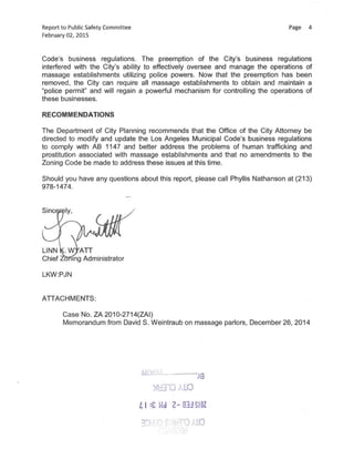 Reportto Public Safety Committee Page 4
February 02,2015
Code's business regulations. The preemption of the City's business regulations
interfered with the City's ability to effectively oversee and manage the operations of
massage establishments utilizing police powers. Now that the preemption has been
removed, the City can require all massage establishments to obtain and maintain a
"police permit" and will regain a powerful mechanism for controlling the operations of
these businesses.
RECOMMENDATIONS
The Department of City Planning recommends that the Office of the City Attorney be
directed to modify and update the Los Angeles Municipal Code's business regulations
to comply with AB 1147 and better address the problems of human trafficking and
prostitution associated with massage establishments and that no amendments to the
Zoning Code be made to address these issues at this time.
Should you have any questions about this report, please call Phyllis Nathanson at(213)
978-1474.
Sinc
LINN W ATT
Chief • ing Administrator
LKW:PJN
ATTACHMENTS:
Case No.ZA 2010-2714(ZAI)
Memorandum from David S.Weintraub on massage parlors, December26,2014
AD-id:4c
—A9
i'd10
L I :C Z 83J IOZ
 