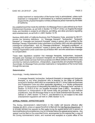 CASE NO.ZA 2010-27. ,ZAI) PAGE 2
similar treatment or manipulation ofthe human body is administered, unless such
treatment or manipulation is administered by a medical practitioner, chiropractor,
acupuncturist,physicaltherapistorsimilar professional person licensed bytheState
of California.
Anyestablishmentthat meetsthe definition ofa Massage Parlor is alsodefined asan Adult
Entertainment Business,as setforth in Section 12.70-B,17 ofthe Los Angeles Municipal
Code,and therefore is subject to all distance, permitting,and other provisions regulating
adultentertainment,as setforth in LAMC Section 12.70.
Sections 4600-4620 of California Business And Professions Code,amended by SB 371
provide the following definitions: (c) "Massage therapist", "bodyworker", "bodywork
therapist" or"massage and bodywork therapist" means a person who is certified by the
Massage Therapy Organization undersubdivision(c)ofSection4601 and whoadministers
massage for compensation. And,(d)"Massage practitioner","bodywork practitioner",or
"massage and bodywork practitioner" means a person who is certified by the Massage
Therapy Organization undersubdivision(b)ofSection4601 and who administers massage
for compensation.
These state regulations establish that massage therapists, bodyworkers, bodywork
therapists and massage and bodywork therapists are all healing arts professionals that
provide health-related servicesthat have purposesand effects similartothosethatarealso
provided by medical practitioners, chiropractors, acupuncturists and physical therapists.
Accordingly,ifa Massage Parlor providestreatmentsor manipulationsofthe human body
through the services
Determination
Accordingly, I hereby determine that:
A massage therapist, bodyworker, bodywork therapist or massage and bodywork
therapist, or any other practitioner who is licensed by the State of California
pursuantto Sections4600-4620asamended bySB 371,ofthe California Business
and Professions Code and other applicable regulations, is a "similar professional
person"forthe purpose ofinterpreting the definition of"Massage Parlor"setforth in
Section 12.70-B,8 of the Los Angeles Municipal Code (LAMC). Accordingly, if
treatments or manipulations of the human body are provided by such licensed
practitioners,then the Massage Parlor is not an Adult Entertainment Business,as
defined in LAMC Section 12.70-B,17, and therefore it is not subject to the adult
entertainment regulations setforth in LAMC Section 12.70.
APPEAL PERIOD - EFFECTIVE DATE
The Zoning Administrator's determination in this matter will become effective after
October22,2010,unless an appealtherefrom isfiled withthe City Planning Department. It
is strongly advised that appeals be filed early during the appeal period and in person so
thatimperfections/incompleteness may becorrected beforetheappeal period expires. Any
appeal must be filed on the prescribed forms,accompanied bythe required fee,a copy of
the Zoning Administrator's action, and received and receipted at a public office of the
 