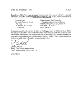 CASE NO.ZA 2010-27 ,ZAI) PAGE 3
DepartmentofCity Planning on or beforethe above date orthe appeal will not be accepted.
Forms are available on-line at http://planninq.lacitv.org. Public offices are located at:
Figueroa Plaza
201 North Figueroa Street,
4th Floor
Los Angeles,CA 90012
(213)482-7077
Marvin Braude San Fernando
Valley Constituent Service Center
6262Van Nuys Boulevard, Room 251
Van Nuys,CA 91401
(818)374-5050
If you seek judicial review of any decision ofthe City pursuant to California Code of Civil
ProcedureSection 1094.5,the petition for writofmandate pursuanttothatsection must be
filed no laterthan the90th dayfollowing the date on which the City'sdecision becamefinal
pursuant to Calif .•e of Civil Procedure Section 1094.6. There may be other time
limits which o affect yo r ability to seek judicial review.
LINN
Acting ChiefZoning Administrator
Direct Telephone No.:(213)978-1318
LKW:AB:Imc
 