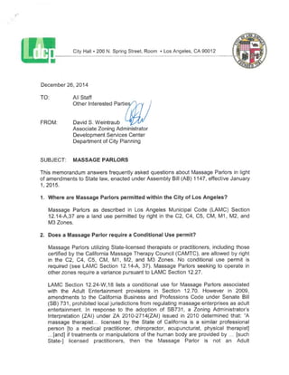 City Hall•200 N. Spring Street, Room •Los Angeles,CA 90012
December 26,2014
TO: All Staff
Other Interested Partie
FROM: David S.Weintraub
Associate Zoning Administrator
Development Services Center
Department of City Planning
SUBJECT: MASSAGE PARLORS
This memorandum answers frequently asked questions about Massage Parlors in light
of amendments to State law,enacted under Assembly Bill(AB)1147,effective January
1,2015.
1. Where are Massage Parlors permitted within the City of Los Angeles?
Massage Parlors as described in Los Angeles Municipal Code (LAMC) Section
12.14-A,37 are a land use permitted by right in the C2, C4, C5, CM, M1, M2,and
M3Zones.
2. Does a Massage Parlor require a Conditional Use permit?
Massage Parlors utilizing State-licensed therapists or practitioners, including those
certified by the California Massage Therapy Council(CAMTC),are allowed by right
in the C2, C4, C5, CM, M1, M2, and M3 Zones. No conditional use permit is
required (see LAMC Section 12.14-A, 37). Massage Parlors seeking to operate in
otherzones require a variance pursuant to LAMC Section 12.27.
LAMC Section 12.24-W,18 lists a conditional use for Massage Parlors associated
with the Adult Entertainment provisions in Section 12.70. However in 2009,
amendments to the California Business and Professions Code under Senate Bill
(SB)731, prohibited local jurisdictions from regulating massage enterprises as adult
entertainment. In response to the adoption of SB731, a Zoning Administrator's
Interpretation (ZAI) under ZA 2010-2714(ZAI) issued in 2010 determined that: "A
massage therapist... licensed by the State of California is a similar professional
person [to a medical practitioner, chiropractor, acupuncturist, physical therapist]
...[and] if treatments or manipulations of the human body are provided by ... [such
State-] licensed practitioners, then the Massage Parlor is not an Adult
 