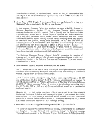 Entertainment Business,as defined in LAMC Section 12.70-B,17,and therefore it is
not subject to the adult entertainment regulations setforth in LAMC Section 12.70."
(See attached).
3. Aside from LAMC Chapter 1 zoning and land use regulations, how else are
Massage Parlors regulated in the City of Los Angeles?
In Los Angeles, Massage Parlors are regulated pursuant to LAMC, Chapter X,
Business Regulations, Section 103.205, Massage Therapy, which requires
massage businesses to obtain a permit ("Police Permit")from the Board of Police
Commissioners. These "Police Permits" require compliance with a comprehensive
set of regulating provisions which include annual inspections from the County
Department of Public Health, sanitary facilities, limited operating hours,and records
of treatments and patrons, among other standards. SB 731 had the effect of
exempting massage businesses that utilize only State-licensed massage therapists
and practitioners from being required to obtain a "Police Permit". The AB 1147
amendments restore the City's ability to require a "Police Permit" for all massage
businesses. This restores the local scrutiny and enforcement capabilities envisioned
when these business provisions were initially established.
The California Massage Therapy Council (CAMTC) regulates the practice of
massage and the certification and discipline of massage therapists and practitioners
statewide as detailed in the California Business and Professions Code(see answer
to Question No.5 below).
4. Whatchanges to local authority will resultfrom AB 1147?
SB 731 will sunset at the end of 2014. It exempted massage businesses that utilize
only State-licensed massage therapists and practitioners from needing a permit from
the Los Angeles Board of Police Commissioners.
AB 1147 known as the Massage Therapy Act, has been prepared to replace SB 731
and will become effective January 1, 2015. The new provisions will not change the
current provisions of the Los Angeles Zoning Code or how they are interpreted under
ZA 2010-2714(ZAI). Massage Parlors will continue to be a land use allowed by right in
the C2, C4, C5, CM, M1, M2, and M3 Zones and will not be defined or regulated as
adult entertainment.
However AB 1147 will restore the ability of local jurisdictions to regulate massage
businesses that utilize State-licensed massage therapists or practitioners. As a result,
after January 1, 2015,all massage businesses will be required to obtain a permit from
the Board of Police Commissioners pursuant to Los Angeles Municipal Code, Chapter
I, Business Regulations, Section 103.205, Massage Therapy.
5. WhatState regulations apply to massage therapists or practitioners?
The State will regulate the practice of massage therapy and provide for the certification
and discipline of massage therapists and practitioners through the California Massage
Therapy Council, pursuant to the Massage Therapy Act, Chapter 10.5(Sections 4600-
 
