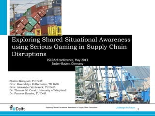1
Challenge the futureExploring Shared Situational Awareness in Supply Chain Disruptions
Exploring Shared Situational Awareness
using Serious Gaming in Supply Chain
Disruptions
Shalini Kurapati, TU Delft
Dr.ir. Gwendolyn Kolfschoten, TU Delft
Dr.ir. Alexander Verbraeck, TU Delft
Dr. Thomas M. Corsi, University of Maryland
Dr. Frances Brazier, TU Delft
ISCRAM conference, May 2013
Baden-Baden, Germany
 