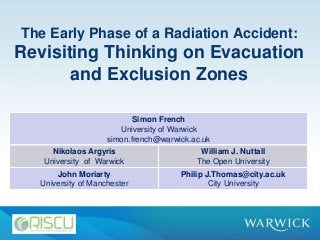 The Early Phase of a Radiation Accident:
Revisiting Thinking on Evacuation
and Exclusion Zones
Simon French
University of Warwick
simon.french@warwick.ac.uk
Nikolaos Argyris
University of Warwick
William J. Nuttall
The Open University
John Moriarty
University of Manchester
Philip J.Thomas@city.ac.uk
City University
 