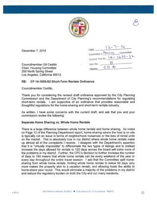 December 7, 2016
Councilmember Gil Cedillo
Chair, Housing Committee
200 North Spring Street
Los Angeles, California 90012
Pelte '
Submitted in ------ Commit**
Council File No
item No
ryepotyi.
c:d 4-
RE: CF 14-1635-S2 Short-Term Rentals Ordinance
Councilmember Cedillo,
Thank you for considering the revised draft ordinance approved by the City Planning
Commission and the Department of City Planning’s recommendations for regulating
short-term rentals I am supportive of an ordinance that provides reasonable and
thoughtful regulations for the home-sharing and short-term rentals industry.
As written, I have some concerns with the current draft, and ask that you and your
commission review the following:
Separate Home Sharing vs. Whole Home Rentals
There is a large difference between whole home rentals and home sharing As noted
on Page 12 of the Planning Department report, home-sharing where the host is on site
is typically not an issue in terms of neighborhood nuisances or the loss of rental units
on the market. This is absolutely true in my district where whole home rentals make
up almost all of the complaints I receive I disagree with the Department’s assertion
that it is "virtually impossible” to differentiate the two types of listings and to instead
increase the days allowed for rentals to 120 days across the board will solve none of
the problems in my district. Further, the CPC’s decision to further increase the number
of days to 180 means that whole home rentals can be every weekend of the year or
every day throughout the entire travel season. I asK that the Committee split home­
sharing from whole home rentals, limiting whole home rentals to below 60 days (any
more makes the property akin to a vacation rental), and allowing hosts the ability to
home-share year round. This would eliminate a majority of the problems in my district
and reduce the regulatory burden on both the City and our many residents.
E —
200 North Spring Street • Los Angeles. California 90012
 