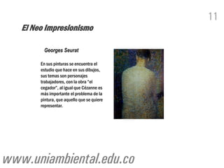 11
   El Neo Impresionismo

         Georges Seurat

        En sus pinturas se encuentra el
        estudio que hace en sus dibujos,
        sus temas son personajes
        trabajadores, con la obra “el
        cegador”, al igual que Cézanne es
        más importante el problema de la
        pintura, que aquello que se quiere
        representar.




www.uniambiental.edu.co
 