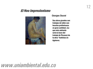 12
        El Neo Impresionismo
                               Georges Seurat

                               Sus obras grandes son
                               trabajos de taller con
                               bocetos preliminares
                               en gran cantidad. (Lo
                               que más adelante
                               seria la base del
                               trabajo de Picasso) de
                               la obra “bañistas en
                               Agnieres.




www.uniambiental.edu.co
 