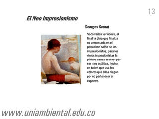 13
      El Neo Impresionismo
                             Georges Seurat
                              Saca varias versiones, al
                              final la obra que finaliza
                              es presentada en el
                              penúltimo salón de los
                              impresionistas, para los
                              viejos impresionistas la
                              pintura causa escozor por
                              ser muy estática, hecha
                              en taller, que usa los
                              colores que ellos niegan
                              por no pertenecer al
                              espectro.




www.uniambiental.edu.co
 