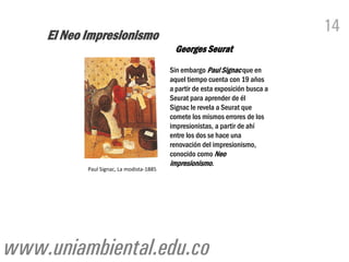 El Neo Impresionismo
                                                                                14
                                           Georges Seurat
                                          Sin embargo Paul Signac que en
                                          aquel tiempo cuenta con 19 años
                                          a partir de esta exposición busca a
                                          Seurat para aprender de él
                                          Signac le revela a Seurat que
                                          comete los mismos errores de los
                                          impresionistas, a partir de ahí
                                          entre los dos se hace una
                                          renovación del impresionismo,
                                          conocido como Neo
                                          impresionismo.
           Paul Signac, La modista-1885




www.uniambiental.edu.co
 
