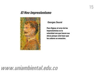 15
       El Neo Impresionismo

                        Georges Seurat

                        Para Signac el error de los
                        impresionistas es la
                        velocidad con que hacen sus
                        obras porque esto hace que
                        los colores se ensucien.




www.uniambiental.edu.co
 