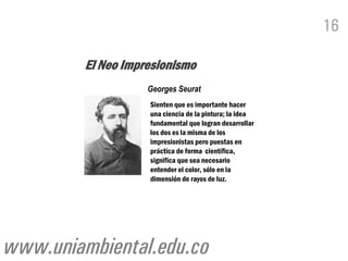 16

         El Neo Impresionismo
                    Georges Seurat
                    Sienten que es importante hacer
                    una ciencia de la pintura; la idea
                    fundamental que logran desarrollar
                    los dos es la misma de los
                    impresionistas pero puestas en
                    práctica de forma científica,
                    significa que sea necesario
                    entender el color, sólo en la
                    dimensión de rayos de luz.




www.uniambiental.edu.co
 