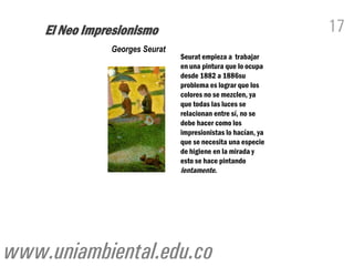 El Neo Impresionismo                                       17
               Georges Seurat
                                Seurat empieza a trabajar
                                en una pintura que lo ocupa
                                desde 1882 a 1886su
                                problema es lograr que los
                                colores no se mezclen, ya
                                que todas las luces se
                                relacionan entre sí, no se
                                debe hacer como los
                                impresionistas lo hacían, ya
                                que se necesita una especie
                                de higiene en la mirada y
                                esto se hace pintando
                                lentamente.




www.uniambiental.edu.co
 