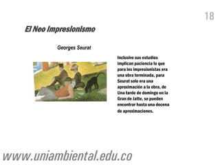 18
   El Neo Impresionismo
            Georges Seurat
                             Inclusive sus estudios
                             implican paciencia lo que
                             para los impresionistas era
                             una obra terminada, para
                             Seurat solo era una
                             aproximación a la obra, de
                             Una tarde de domingo en la
                             Gran de Jatte, se pueden
                             encontrar hasta una docena
                             de aproximaciones.




www.uniambiental.edu.co
 