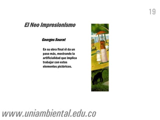 19
     El Neo Impresionismo

           Georges Seurat

            En su obra final él da un
            paso más, mostrando la
            artificialidad que implica
            trabajar con estos
            elementos pictóricos.




www.uniambiental.edu.co
 