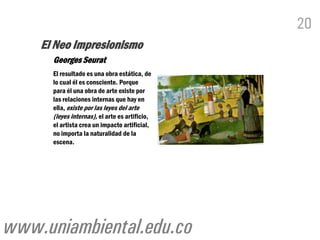 20
    El Neo Impresionismo
      Georges Seurat
      El resultado es una obra estática, de
      lo cual él es consciente. Porque
      para él una obra de arte existe por
      las relaciones internas que hay en
      ella, existe por las leyes del arte
      (leyes internas), el arte es artificio,
      el artista crea un impacto artificial,
      no importa la naturalidad de la
      escena.




www.uniambiental.edu.co
 