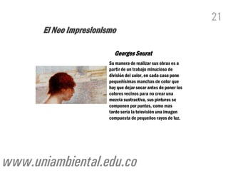 21
      El Neo Impresionismo

                          Georges Seurat
                        Su manera de realizar sus obras es a
                        partir de un trabajo minucioso de
                        división del color, en cada caso pone
                        pequeñísimas manchas de color que
                        hay que dejar secar antes de poner los
                        colores vecinos para no crear una
                        mezcla sustractiva, sus pinturas se
                        componen por puntos, como mas
                        tarde sería la televisión una imagen
                        compuesta de pequeños rayos de luz.




www.uniambiental.edu.co
 