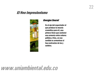 22
      El Neo Impresionismo
                       Georges Seurat
                         Es el ojo del espectador el
                         que produce la mezcla
                         cromática para él, una
                         pintura tiene que sostener
                         una armonía entre colores
                         pálidos y fríos, en ese
                         sentido es armonioso si
                         hay contrastes de luz y
                         sombra.




www.uniambiental.edu.co
 