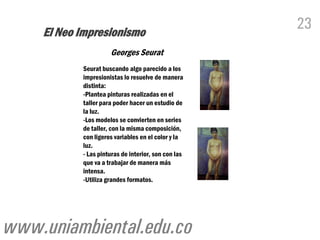 El Neo Impresionismo
                                                     23
                     Georges Seurat
           Seurat buscando algo parecido a los
           impresionistas lo resuelve de manera
           distinta:
           -Plantea pinturas realizadas en el
           taller para poder hacer un estudio de
           la luz.
           -Los modelos se convierten en series
           de taller, con la misma composición,
           con ligeros variables en el color y la
           luz.
           - Las pinturas de interior, son con las
           que va a trabajar de manera más
           intensa.
           -Utiliza grandes formatos.




www.uniambiental.edu.co
 