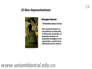 24
        El Neo Impresionismo

                     Georges Seurat
                      El hombre busca la luz

                      Esto muestra porque en
                      sus pinturas se nota más
                      el clima que el paisaje, él
                      pretende producir un
                      elemento sicológico en el
                      espectador, a partir de la
                      utilización de los colores.




www.uniambiental.edu.co
 