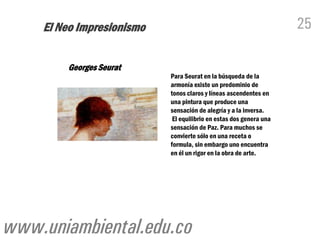 El Neo Impresionismo                                            25

        Georges Seurat
                           Para Seurat en la búsqueda de la
                           armonía existe un predominio de
                           tonos claros y líneas ascendentes en
                           una pintura que produce una
                           sensación de alegría y a la inversa.
                            El equilibrio en estas dos genera una
                           sensación de Paz. Para muchos se
                           convierte sólo en una receta o
                           formula, sin embargo uno encuentra
                           en él un rigor en la obra de arte.




www.uniambiental.edu.co
 