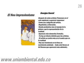 26
                            Georges Seurat
   El Neo Impresionismo
                          Después de estos artistas Franceses en el
                          arte empiezan a aparecer esquemas:
                          -Como una caligrafía del artista.
                          -Repetición y reiteración.
                          -Donde predomina mas el manejo de la
                          pintura, que la representación de la
                          realidad.
                          -Aparecen más elementos formales.
                           -Ya hay un interés distinto para los artistas.
                           -El artista se centra más en el cuadro que en
                          la realidad
                          -Hay una insistencia en la línea en
                          movimiento ondulada (todo esto llevara al
                          Art Noveau que aparecerá más adelante).




www.uniambiental.edu.co
 